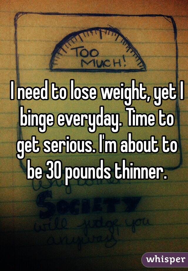 I need to lose weight, yet I binge everyday. Time to get serious. I'm about to be 30 pounds thinner.