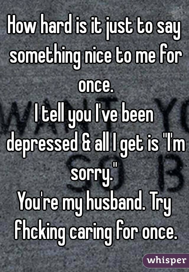 How hard is it just to say something nice to me for once.
I tell you I've been depressed & all I get is "I'm sorry." 
You're my husband. Try fhcking caring for once.