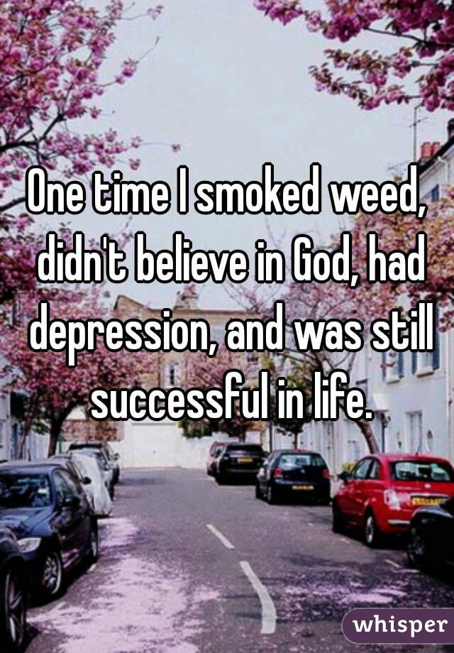 One time I smoked weed, didn't believe in God, had depression, and was still successful in life.