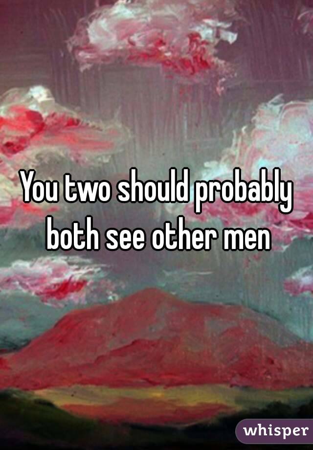 You two should probably both see other men