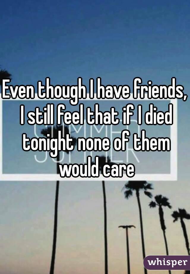 Even though I have friends, I still feel that if I died tonight none of them would care