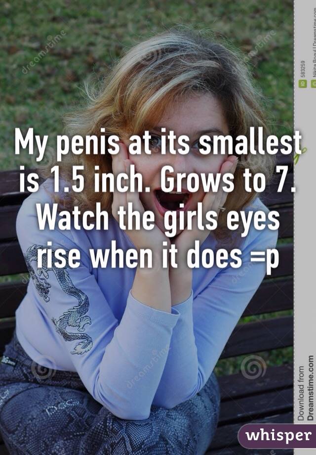 My penis at its smallest is 1.5 inch. Grows to 7. Watch the girls eyes rise when it does =p