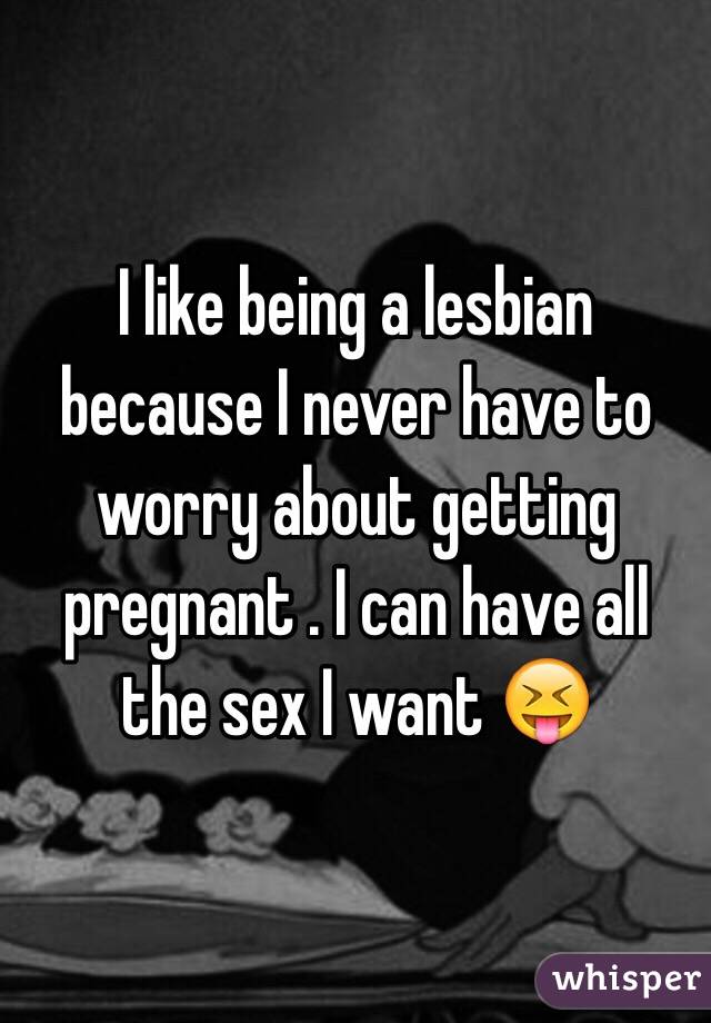 I like being a lesbian because I never have to worry about getting pregnant . I can have all the sex I want 😝