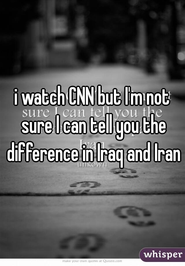 i watch CNN but I'm not sure I can tell you the difference in Iraq and Iran