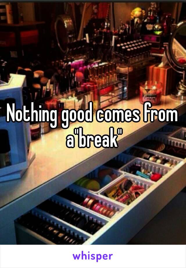 Nothing good comes from a"break"