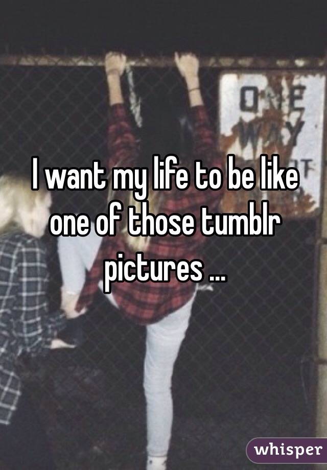 I want my life to be like one of those tumblr pictures ...