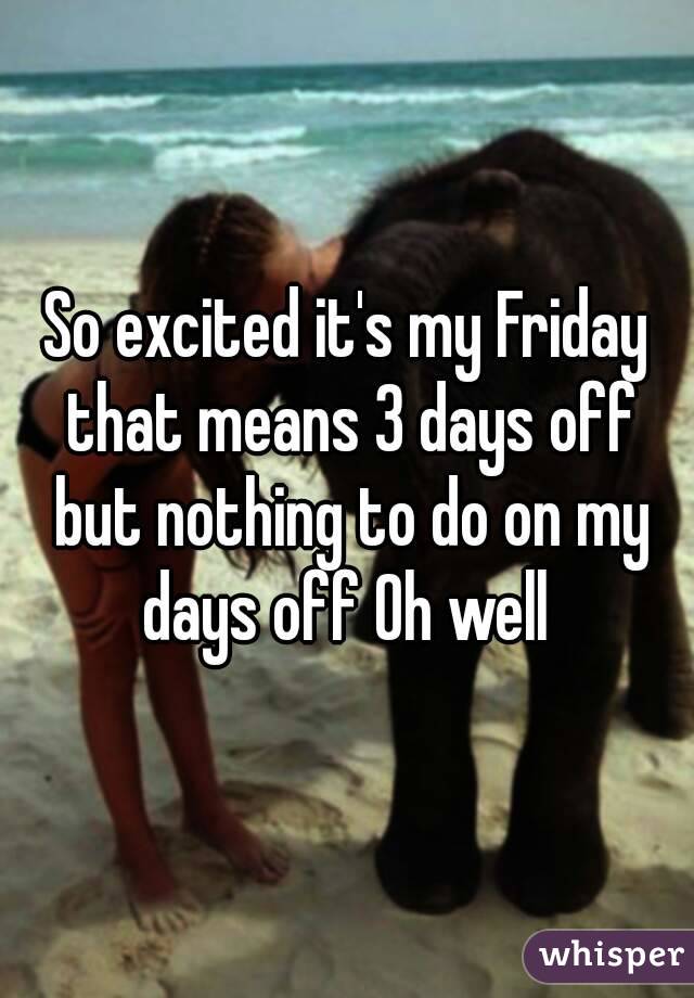 So excited it's my Friday that means 3 days off but nothing to do on my days off Oh well 