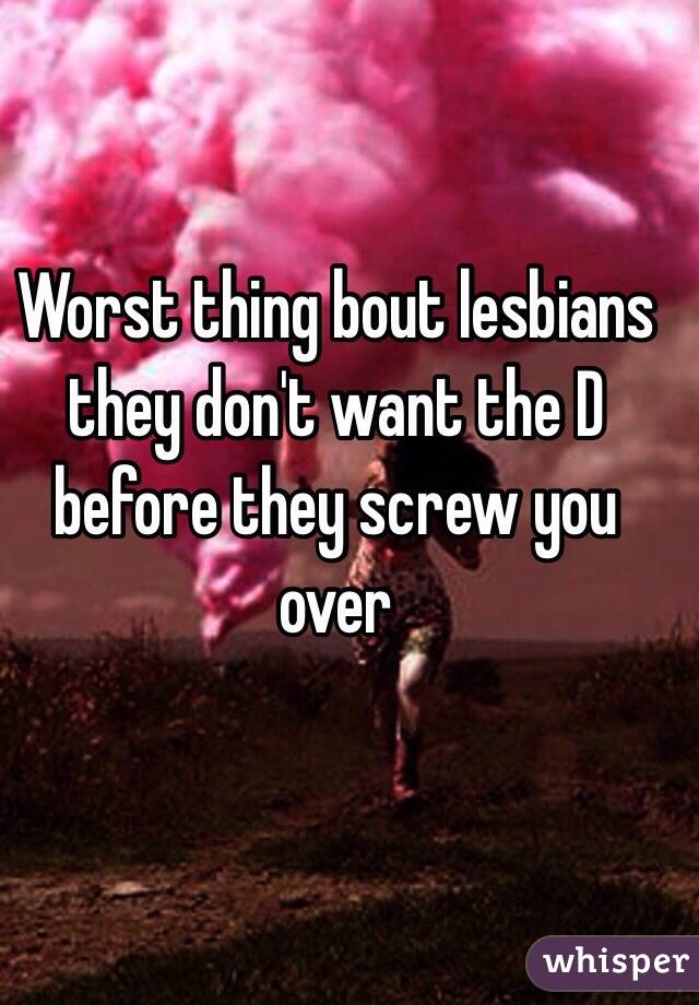 Worst thing bout lesbians they don't want the D before they screw you over