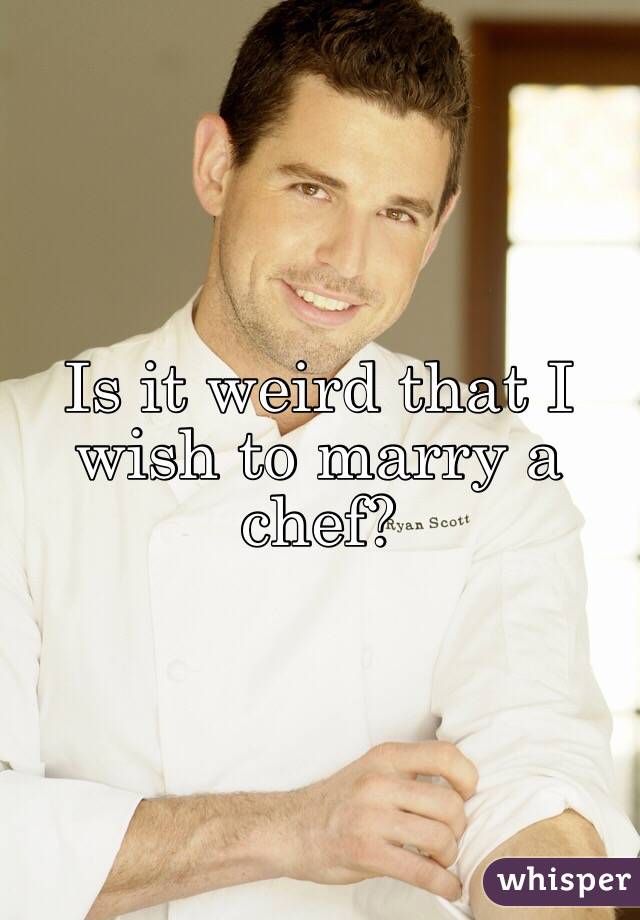 Is it weird that I wish to marry a chef?