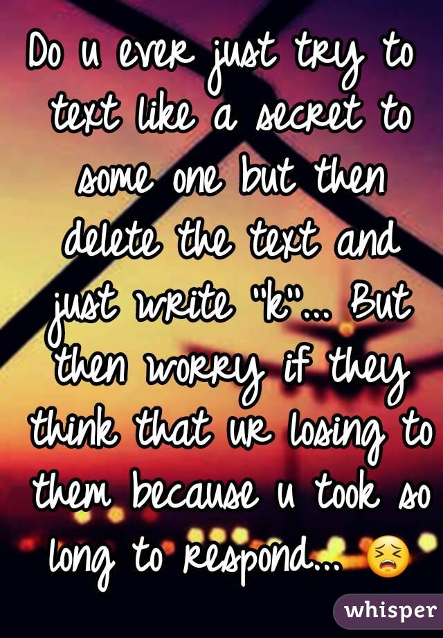 Do u ever just try to text like a secret to some one but then delete the text and just write ''k''... But then worry if they think that ur losing to them because u took so long to respond... 😣