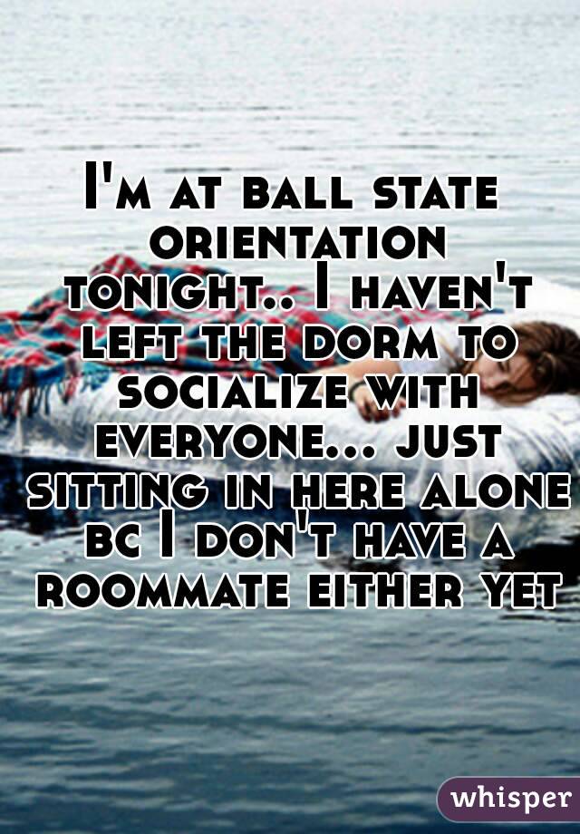 I'm at ball state orientation tonight.. I haven't left the dorm to socialize with everyone... just sitting in here alone bc I don't have a roommate either yet