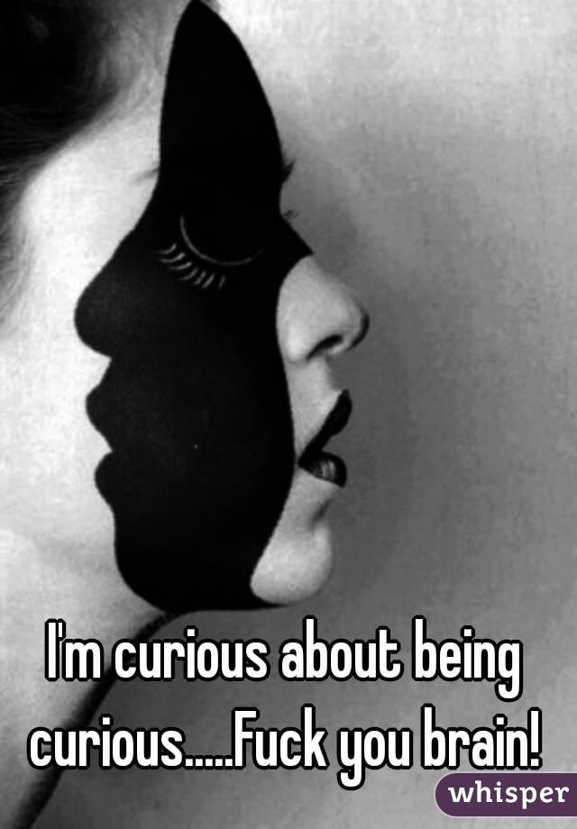 I'm curious about being curious.....Fuck you brain! 