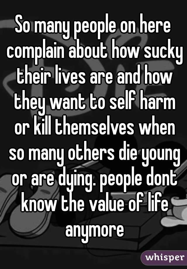 So many people on here complain about how sucky their lives are and how they want to self harm or kill themselves when so many others die young or are dying. people dont know the value of life anymore