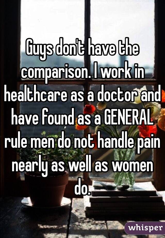 Guys don't have the comparison. I work in healthcare as a doctor and have found as a GENERAL rule men do not handle pain nearly as well as women do. 