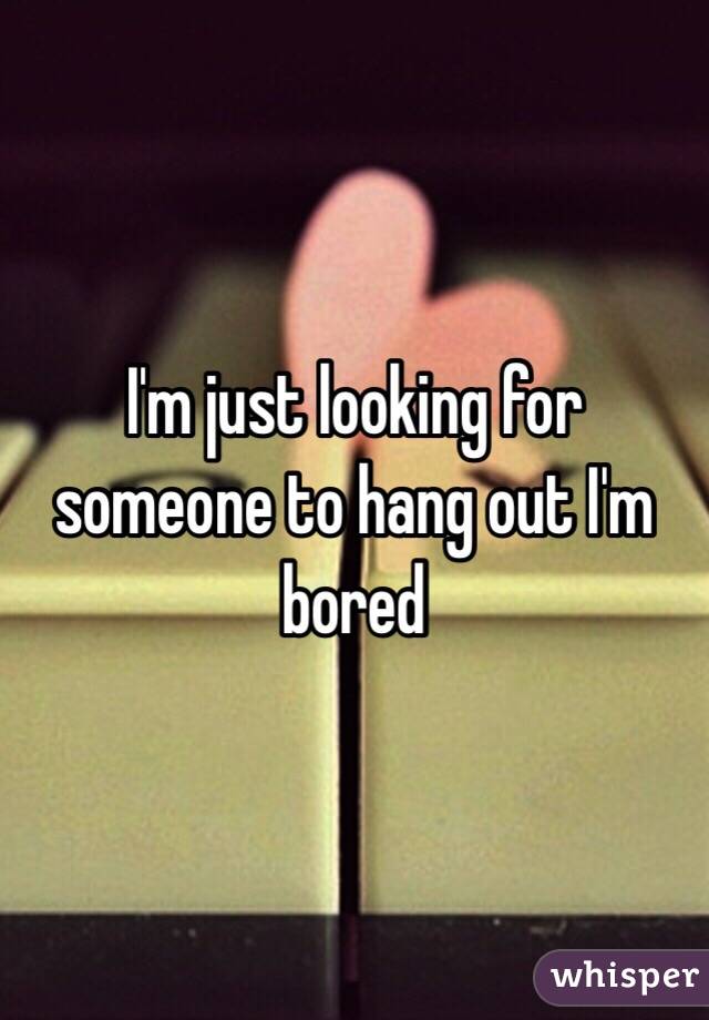 I'm just looking for someone to hang out I'm bored 