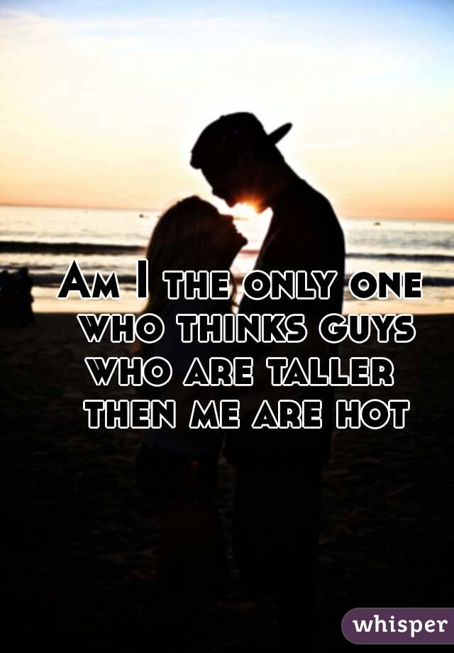 Am I the only one who thinks guys who are taller  then me are hot