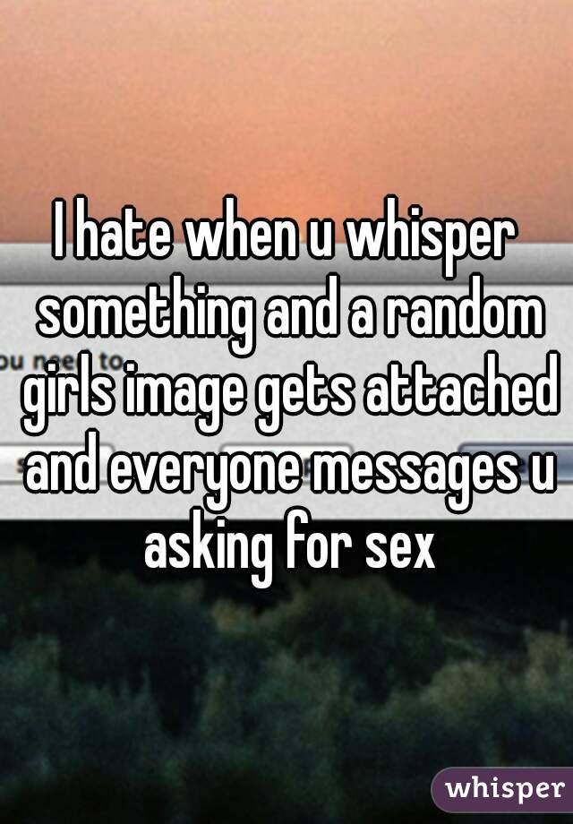 I hate when u whisper something and a random girls image gets attached and everyone messages u asking for sex