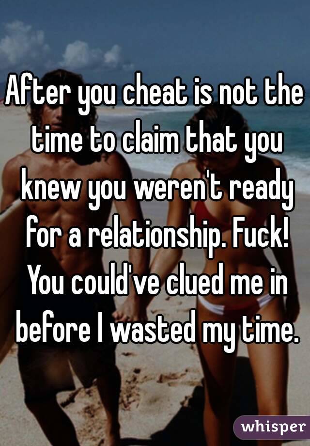 After you cheat is not the time to claim that you knew you weren't ready for a relationship. Fuck! You could've clued me in before I wasted my time.