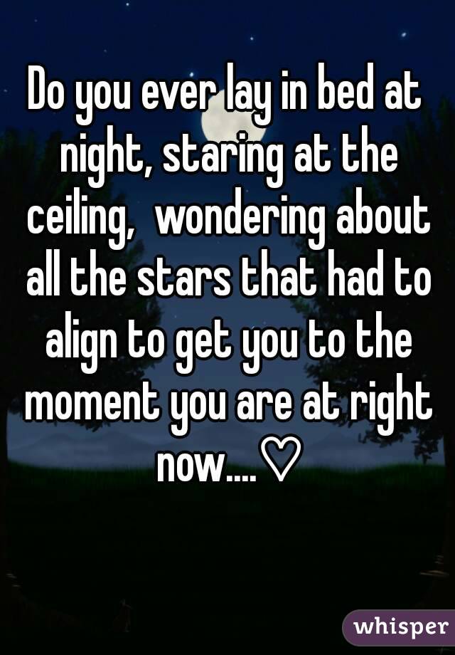 Do you ever lay in bed at night, staring at the ceiling,  wondering about all the stars that had to align to get you to the moment you are at right now....♡