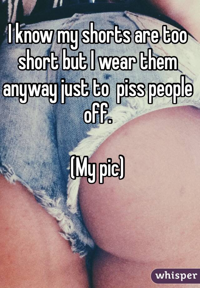 I know my shorts are too short but I wear them anyway just to  piss people off.

(My pic)