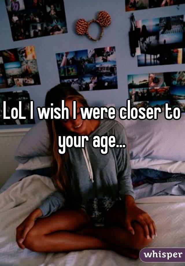 LoL I wish I were closer to your age... 