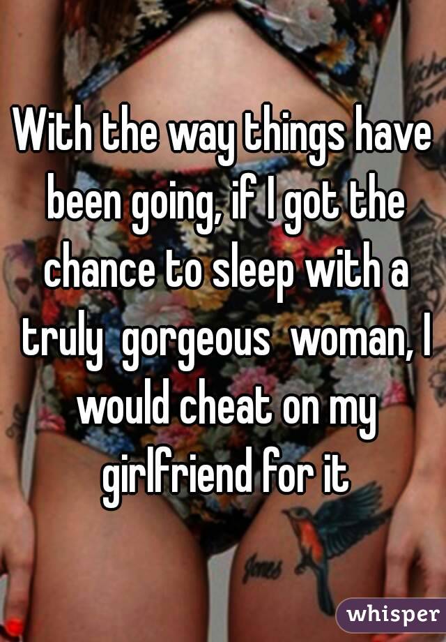 With the way things have been going, if I got the chance to sleep with a truly  gorgeous  woman, I would cheat on my girlfriend for it