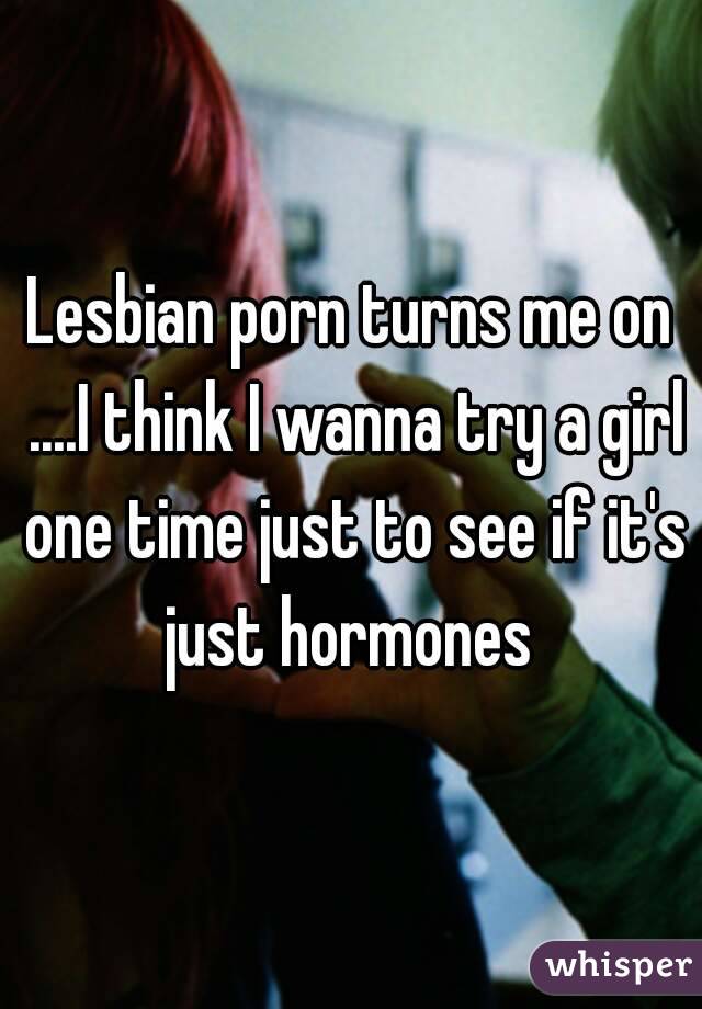 Lesbian porn turns me on ....I think I wanna try a girl one time just to see if it's just hormones 