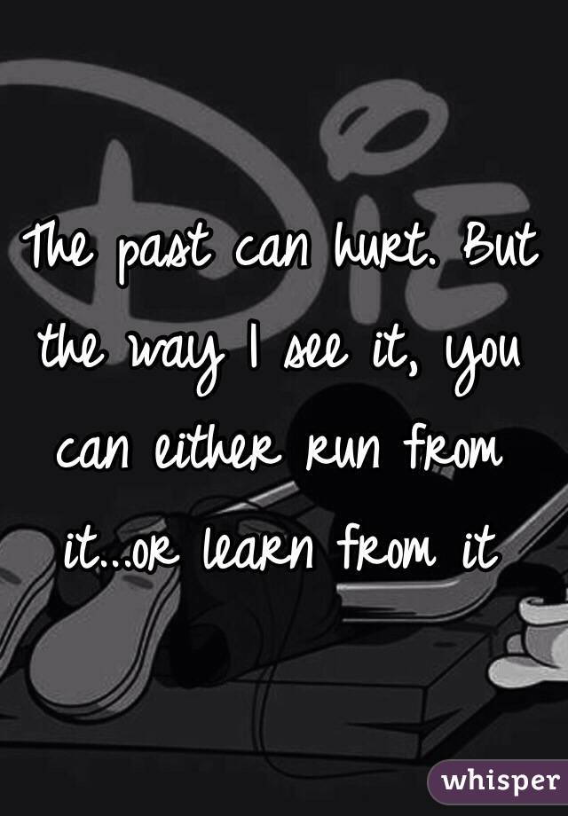 The past can hurt. But the way I see it, you can either run from it...or learn from it 