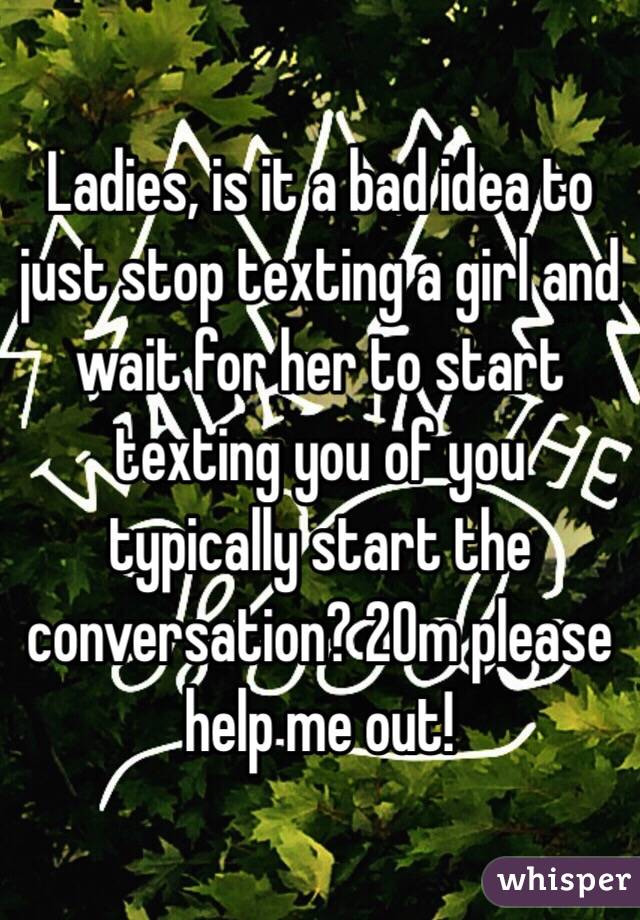 Ladies, is it a bad idea to just stop texting a girl and wait for her to start texting you of you typically start the conversation? 20m please help me out!