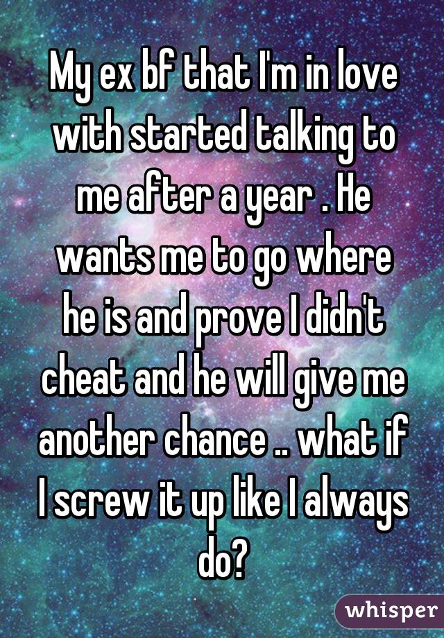 My ex bf that I'm in love with started talking to me after a year . He wants me to go where he is and prove I didn't cheat and he will give me another chance .. what if I screw it up like I always do?