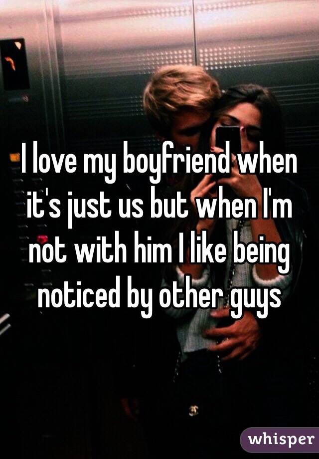 I love my boyfriend when it's just us but when I'm not with him I like being noticed by other guys 