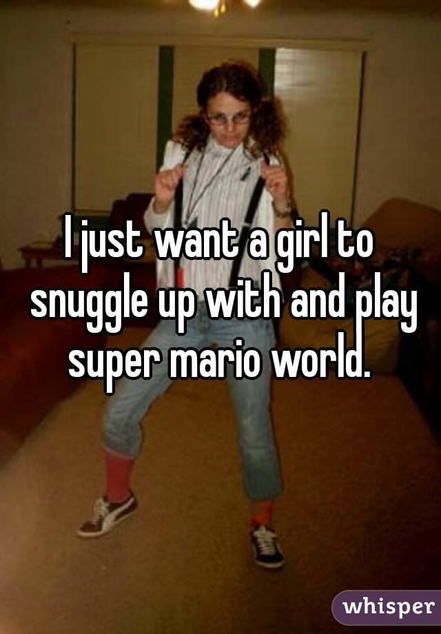 I just want a girl to snuggle up with and play super mario world. 