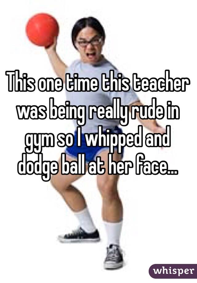 This one time this teacher was being really rude in gym so I whipped and dodge ball at her face...