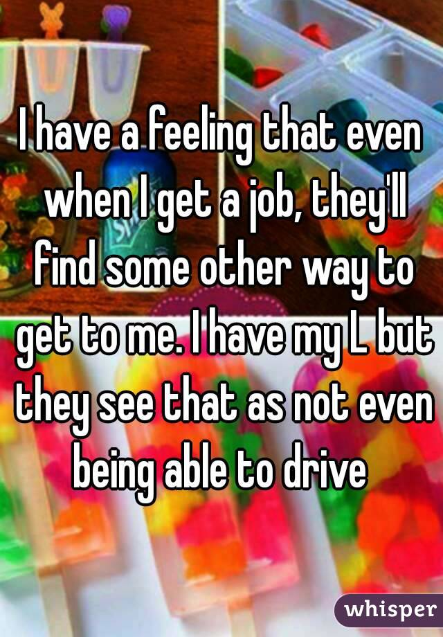 I have a feeling that even when I get a job, they'll find some other way to get to me. I have my L but they see that as not even being able to drive 