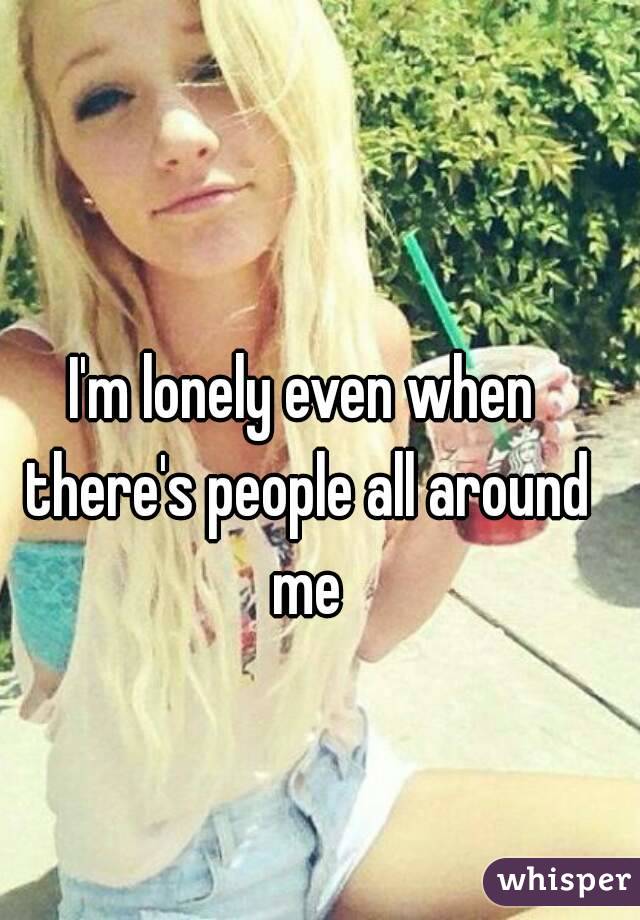 I'm lonely even when there's people all around me