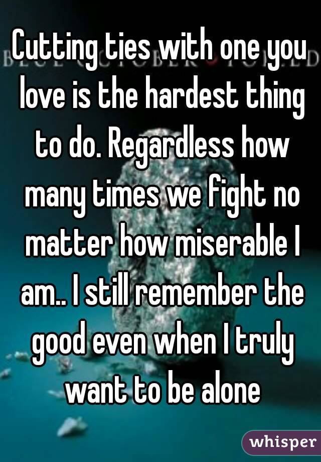 Cutting ties with one you love is the hardest thing to do. Regardless how many times we fight no matter how miserable I am.. I still remember the good even when I truly want to be alone