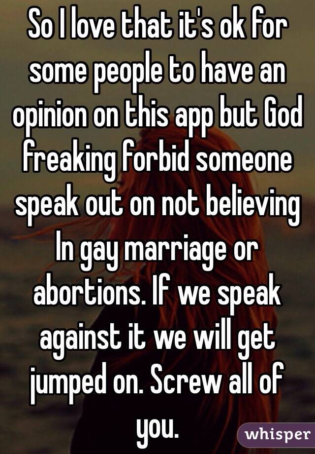 So I love that it's ok for some people to have an opinion on this app but God freaking forbid someone speak out on not believing In gay marriage or abortions. If we speak against it we will get jumped on. Screw all of you.