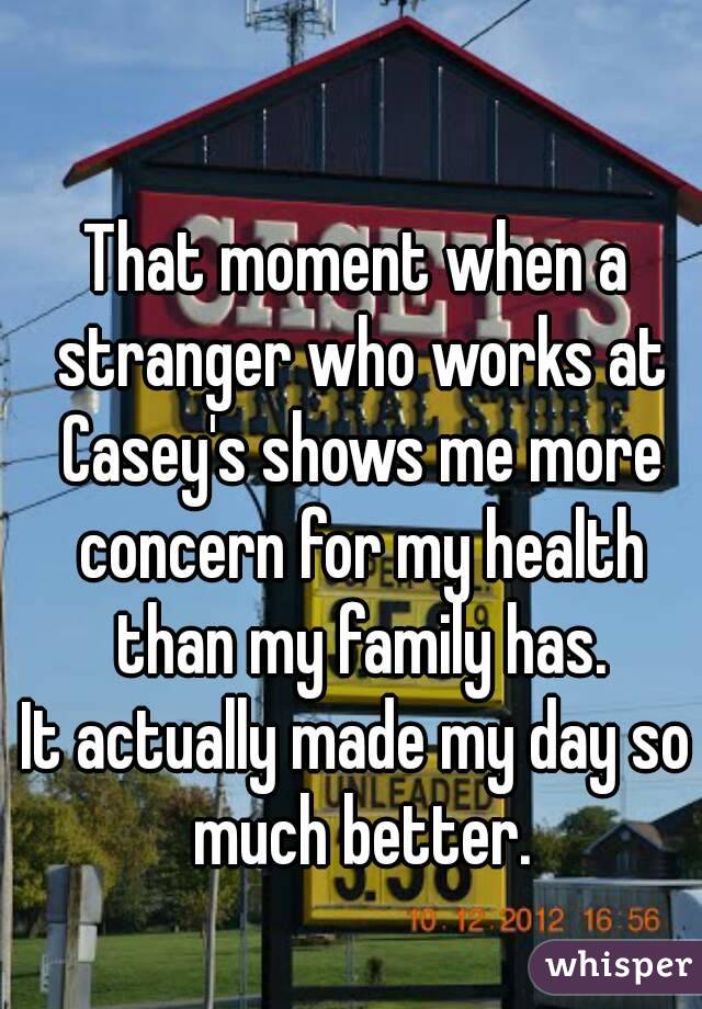 That moment when a stranger who works at Casey's shows me more concern for my health than my family has.
It actually made my day so much better.