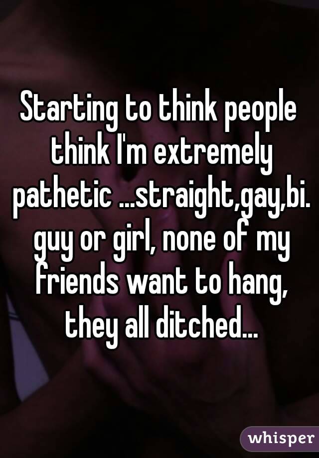 Starting to think people think I'm extremely pathetic ...straight,gay,bi. guy or girl, none of my friends want to hang, they all ditched...