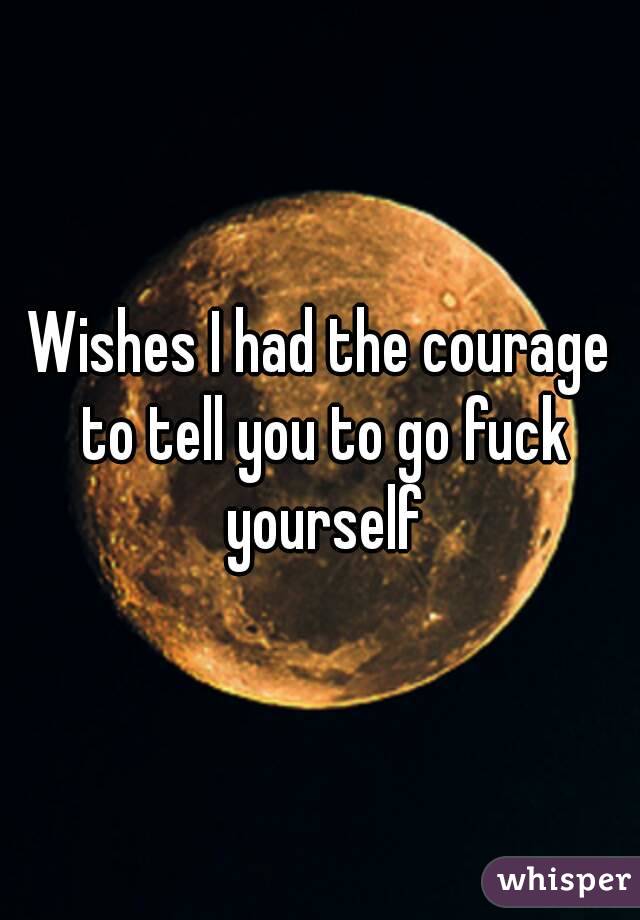 Wishes I had the courage to tell you to go fuck yourself