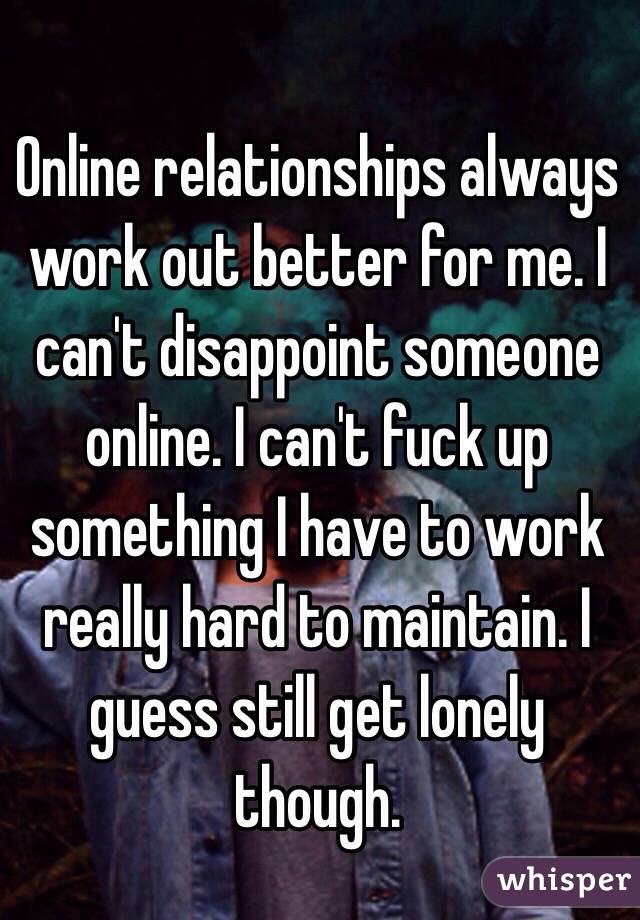 Online relationships always work out better for me. I can't disappoint someone online. I can't fuck up something I have to work really hard to maintain. I guess still get lonely though. 