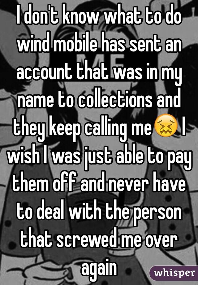 I don't know what to do wind mobile has sent an account that was in my name to collections and they keep calling me😖 I wish I was just able to pay them off and never have to deal with the person that screwed me over again