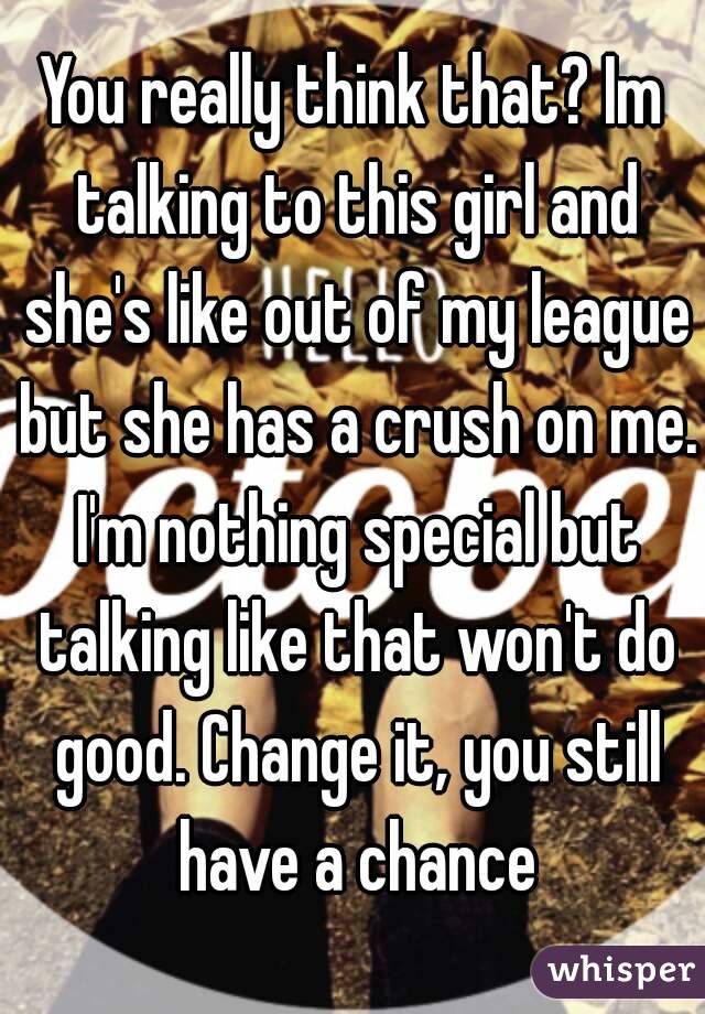 You really think that? Im talking to this girl and she's like out of my league but she has a crush on me. I'm nothing special but talking like that won't do good. Change it, you still have a chance