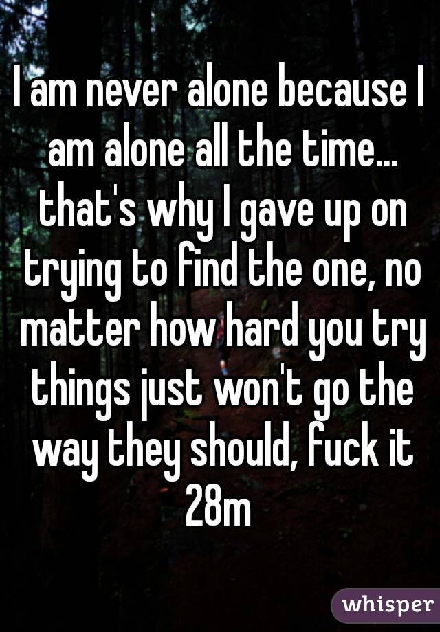 I am never alone because I am alone all the time... that's why I gave up on trying to find the one, no matter how hard you try things just won't go the way they should, fuck it
28m