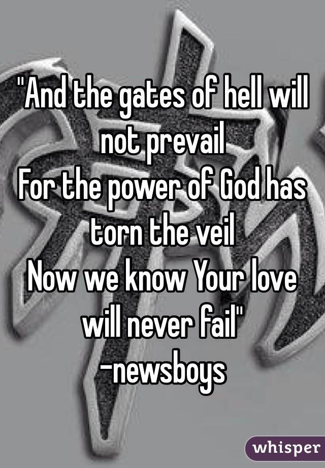 "And the gates of hell will not prevail
For the power of God has torn the veil 
Now we know Your love will never fail"
-newsboys 