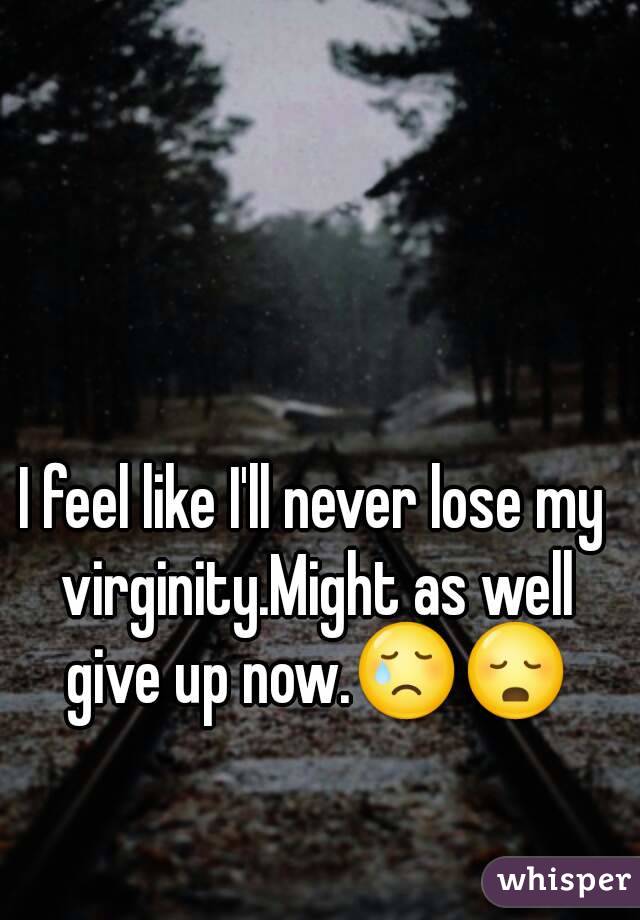 I feel like I'll never lose my virginity.Might as well give up now.😢😳