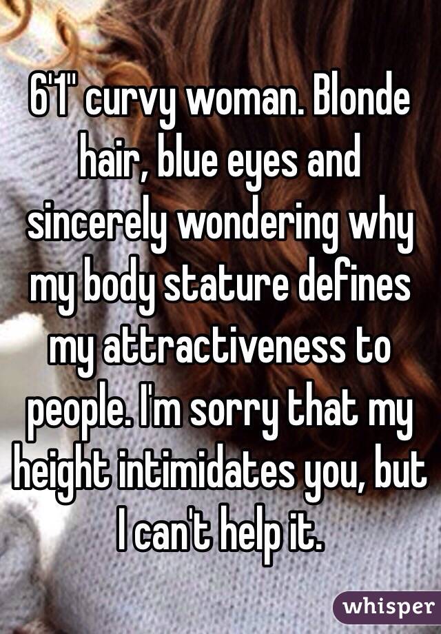 6'1" curvy woman. Blonde hair, blue eyes and sincerely wondering why my body stature defines my attractiveness to people. I'm sorry that my height intimidates you, but I can't help it. 