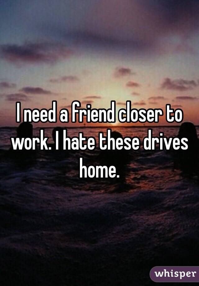 I need a friend closer to work. I hate these drives home. 