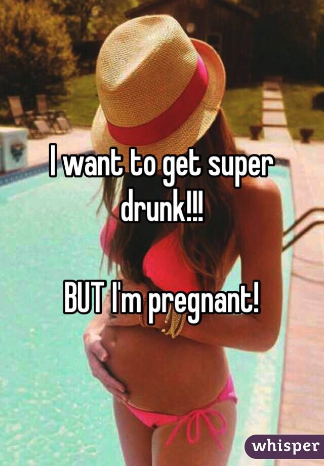 I want to get super drunk!!!

BUT I'm pregnant!