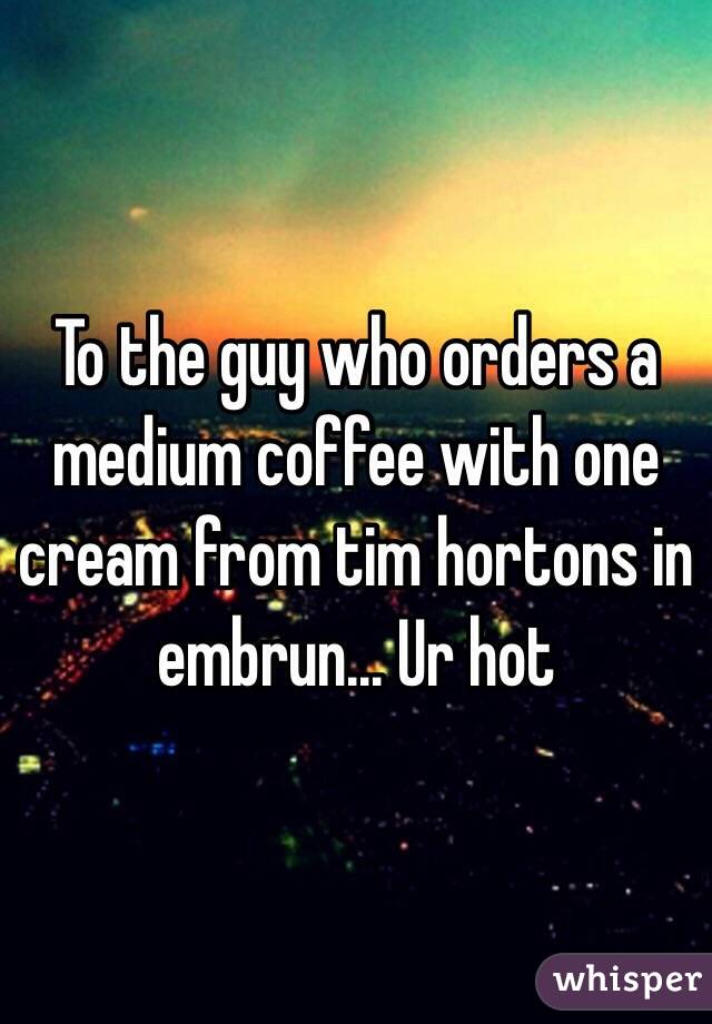 To the guy who orders a medium coffee with one cream from tim hortons in embrun... Ur hot